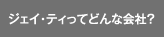 ジェイ・ティってどんな会社？