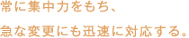 常に集中力をもち、急な変更にも迅速に対応する。