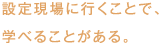 設定現場に行くことで、学べることがある。