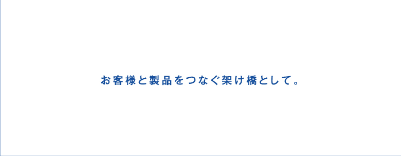 お客様と製品をつなぐ架け橋として。