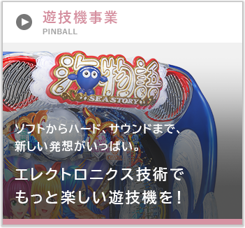 遊技機事業 ソフトからハード、サウンドまで、新しい発想がいっぱい。エレクトロニクス技術でもっと楽しい遊技機を！