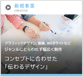 新規事業 グラフィックデザイン、動画、WEBサイトなど ジャンルにとらわれず幅広く制作 コンセプトに合わせた「伝わるデザイン」