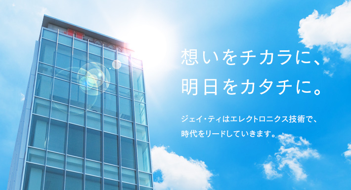 想いをチカラに、明日をカタチに。ジェイ・ティはエレクトロ二クス技術で、時代をリードしていきます。
